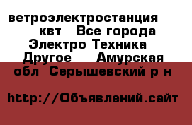 ветроэлектростанция 15-50 квт - Все города Электро-Техника » Другое   . Амурская обл.,Серышевский р-н